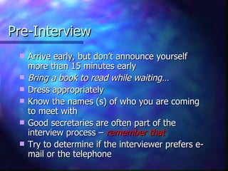 Pre-Interview Arrive early, but don’t announce yourself more than 15 minutes early Bring a book to read while waiting… Dress appropriately Know the names (s) of who you are coming to meet with Good secretaries are often part of the interview process –  remember that Try to determine if the interviewer prefers e-mail or the telephone 
