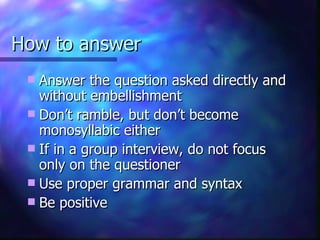 How to answer Answer the question asked directly and without embellishment Don’t ramble, but don’t become monosyllabic either If in a group interview, do not focus only on the questioner Use proper grammar and syntax Be positive 