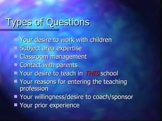 Types of Questions Your desire to work with children Subject area expertise Classroom management Contact with parents Your desire to teach in  THIS  school Your reasons for entering the teaching profession Your willingness/desire to coach/sponsor Your prior experience 