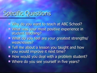 Specific Questions Why do you want to teach at ABC School? What was your most positive experience in student teaching? What do you feel are your greatest strengths/weaknesses? Tell me about a lesson you taught and how you would improve it next time? How would you deal with a problem student? Where do you see yourself in five years? 