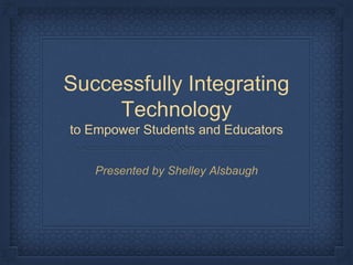 Successfully Integrating
Technology
to Empower Students and Educators
Presented by Shelley Alsbaugh
 