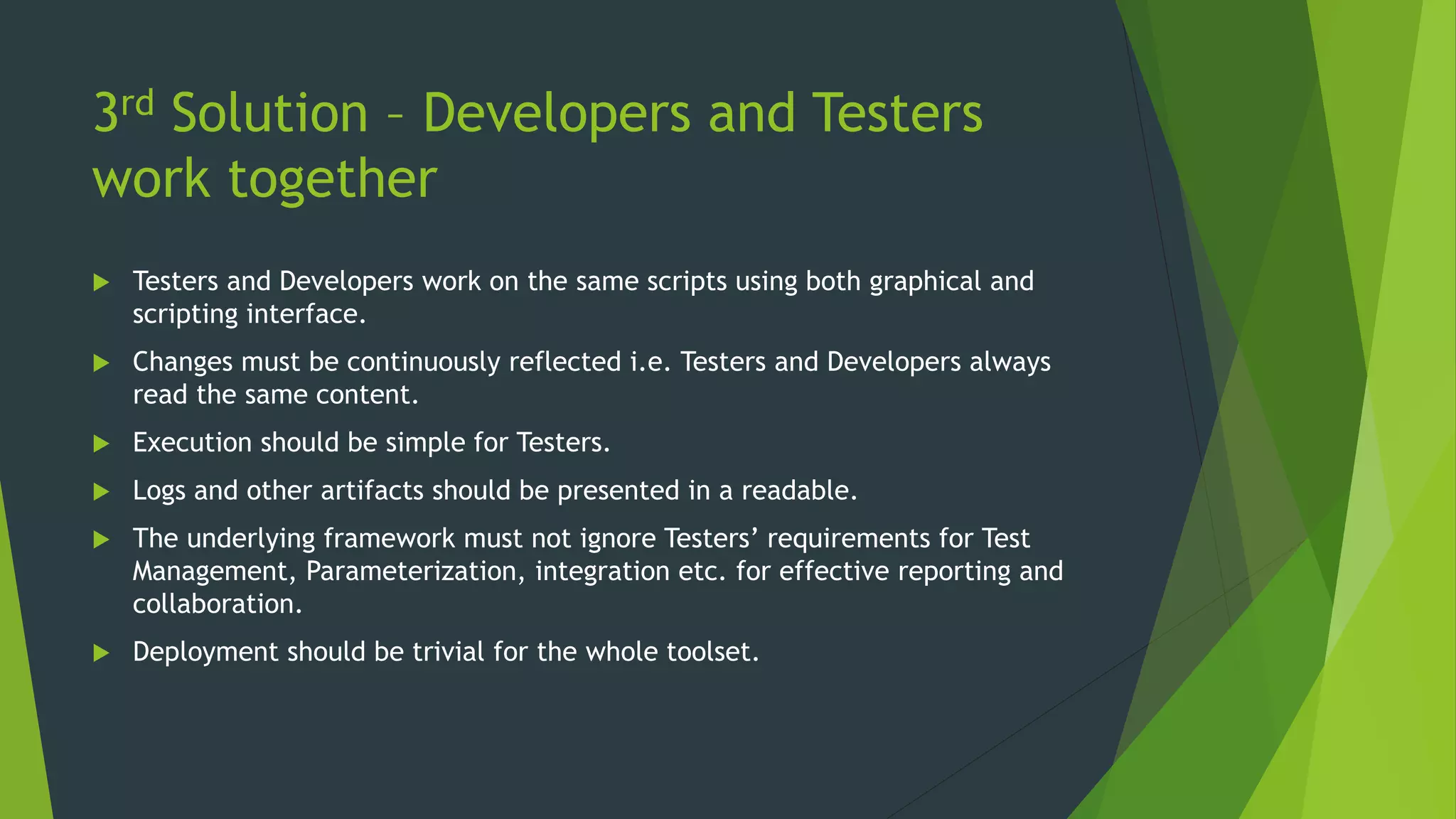 3rd Solution – Developers and Testers
work together
 Testers and Developers work on the same scripts using both graphical and
scripting interface.
 Changes must be continuously reflected i.e. Testers and Developers always
read the same content.
 Execution should be simple for Testers.
 Logs and other artifacts should be presented in a readable.
 The underlying framework must not ignore Testers’ requirements for Test
Management, Parameterization, integration etc. for effective reporting and
collaboration.
 Deployment should be trivial for the whole toolset.
 