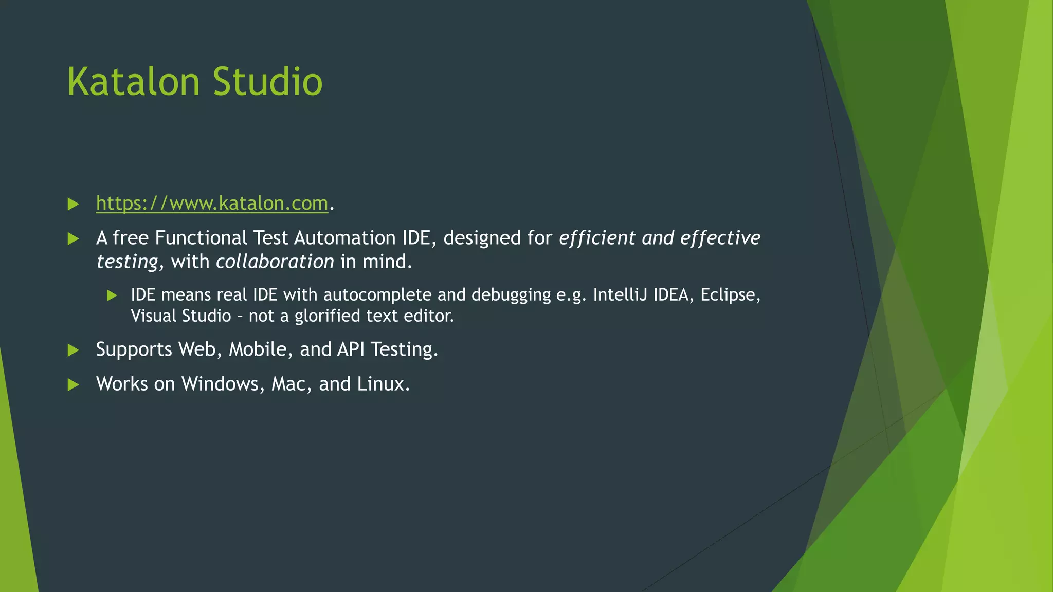 Katalon Studio
 https://www.katalon.com.
 A free Functional Test Automation IDE, designed for efficient and effective
testing, with collaboration in mind.
 IDE means real IDE with autocomplete and debugging e.g. IntelliJ IDEA, Eclipse,
Visual Studio – not a glorified text editor.
 Supports Web, Mobile, and API Testing.
 Works on Windows, Mac, and Linux.
 