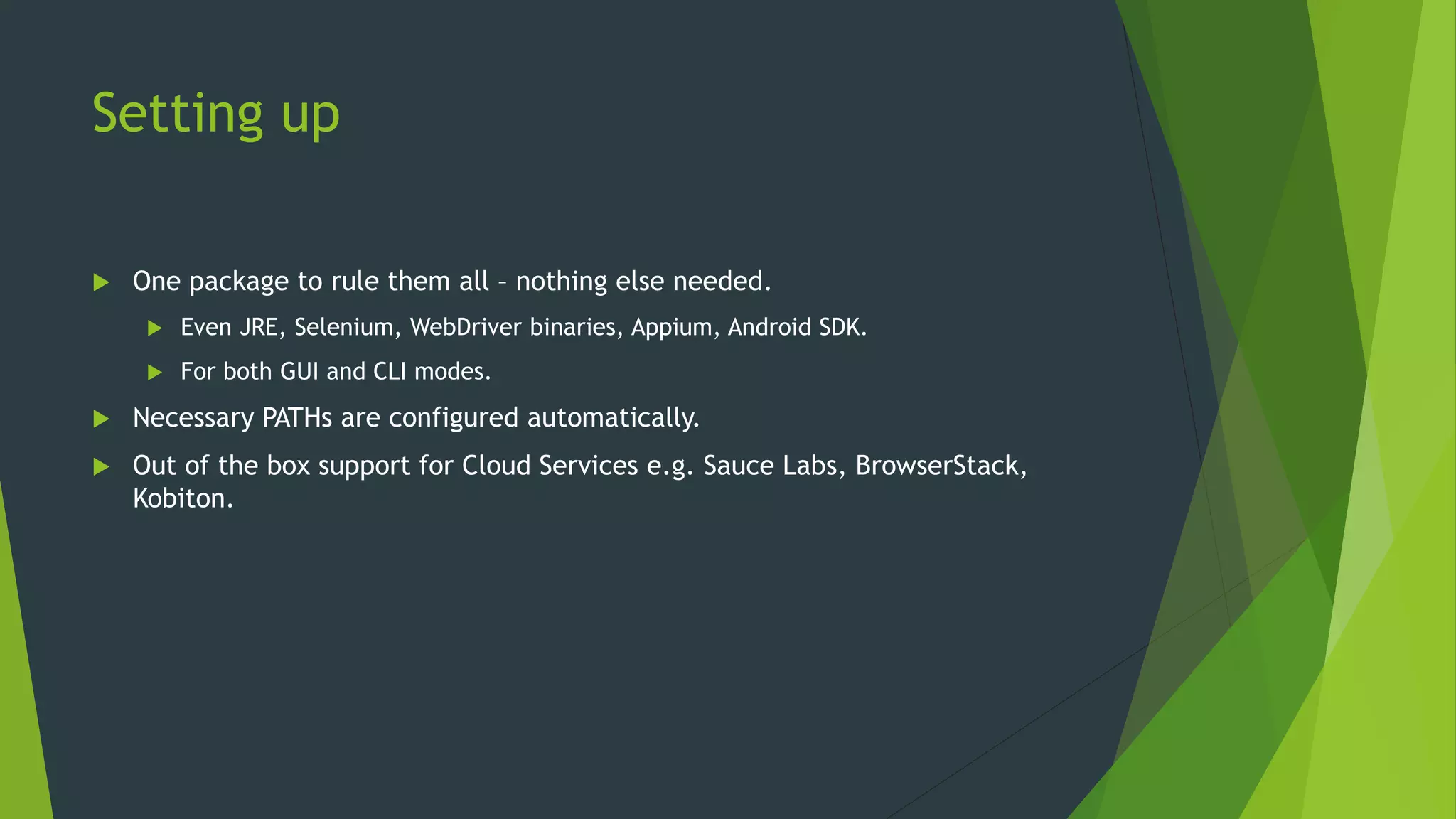 Setting up
 One package to rule them all – nothing else needed.
 Even JRE, Selenium, WebDriver binaries, Appium, Android SDK.
 For both GUI and CLI modes.
 Necessary PATHs are configured automatically.
 Out of the box support for Cloud Services e.g. Sauce Labs, BrowserStack,
Kobiton.
 