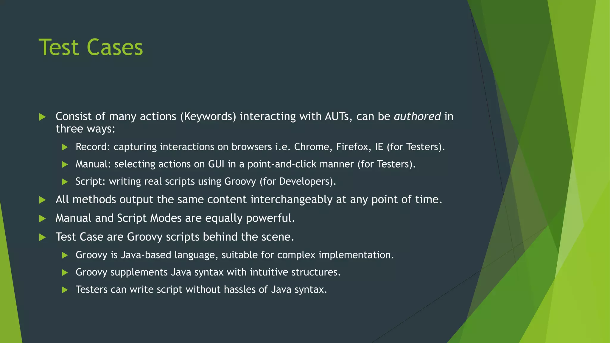 Test Cases
 Consist of many actions (Keywords) interacting with AUTs, can be authored in
three ways:
 Record: capturing interactions on browsers i.e. Chrome, Firefox, IE (for Testers).
 Manual: selecting actions on GUI in a point-and-click manner (for Testers).
 Script: writing real scripts using Groovy (for Developers).
 All methods output the same content interchangeably at any point of time.
 Manual and Script Modes are equally powerful.
 Test Case are Groovy scripts behind the scene.
 Groovy is Java-based language, suitable for complex implementation.
 Groovy supplements Java syntax with intuitive structures.
 Testers can write script without hassles of Java syntax.
 