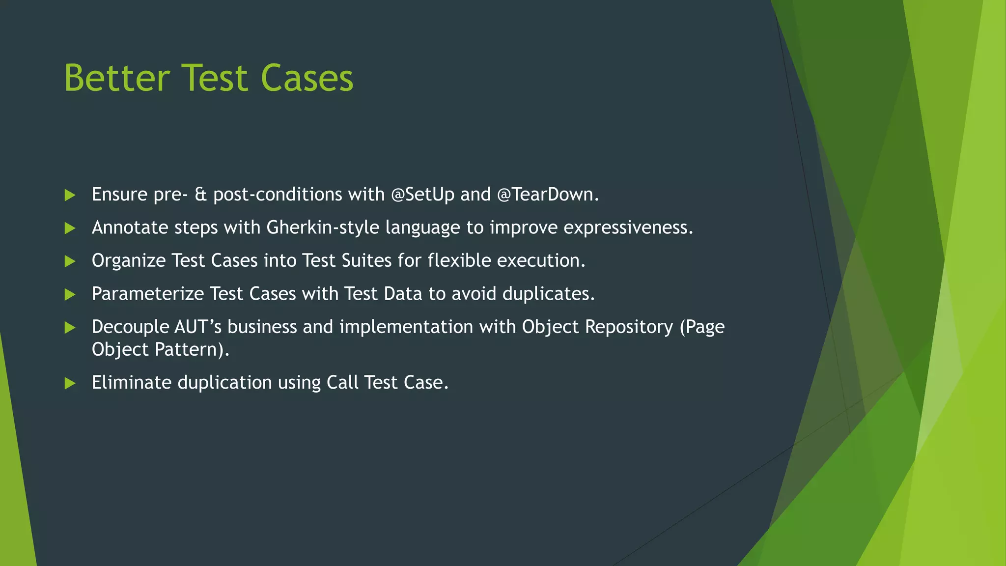Better Test Cases
 Ensure pre- & post-conditions with @SetUp and @TearDown.
 Annotate steps with Gherkin-style language to improve expressiveness.
 Organize Test Cases into Test Suites for flexible execution.
 Parameterize Test Cases with Test Data to avoid duplicates.
 Decouple AUT’s business and implementation with Object Repository (Page
Object Pattern).
 Eliminate duplication using Call Test Case.
 