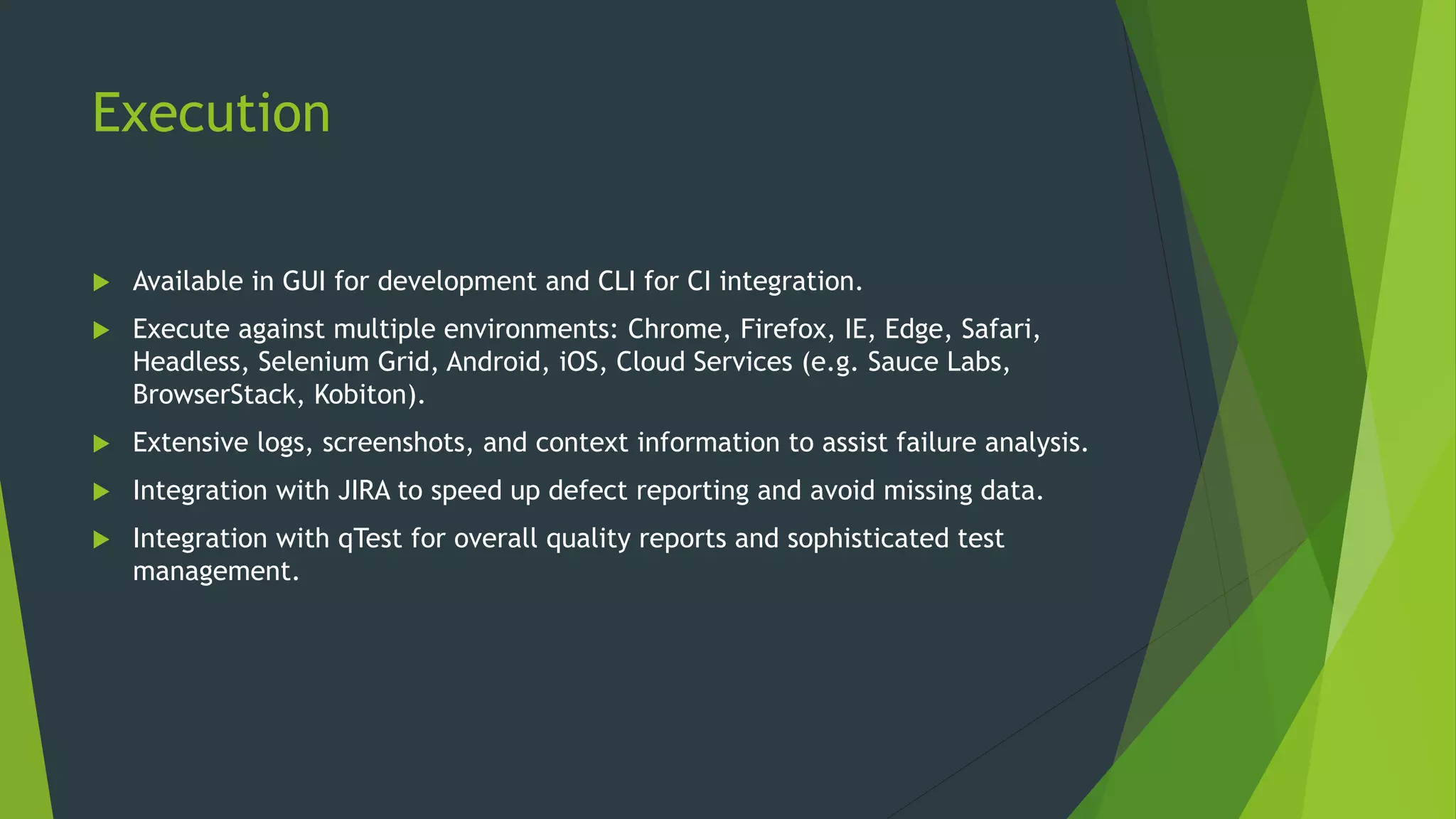 Execution
 Available in GUI for development and CLI for CI integration.
 Execute against multiple environments: Chrome, Firefox, IE, Edge, Safari,
Headless, Selenium Grid, Android, iOS, Cloud Services (e.g. Sauce Labs,
BrowserStack, Kobiton).
 Extensive logs, screenshots, and context information to assist failure analysis.
 Integration with JIRA to speed up defect reporting and avoid missing data.
 Integration with qTest for overall quality reports and sophisticated test
management.
 
