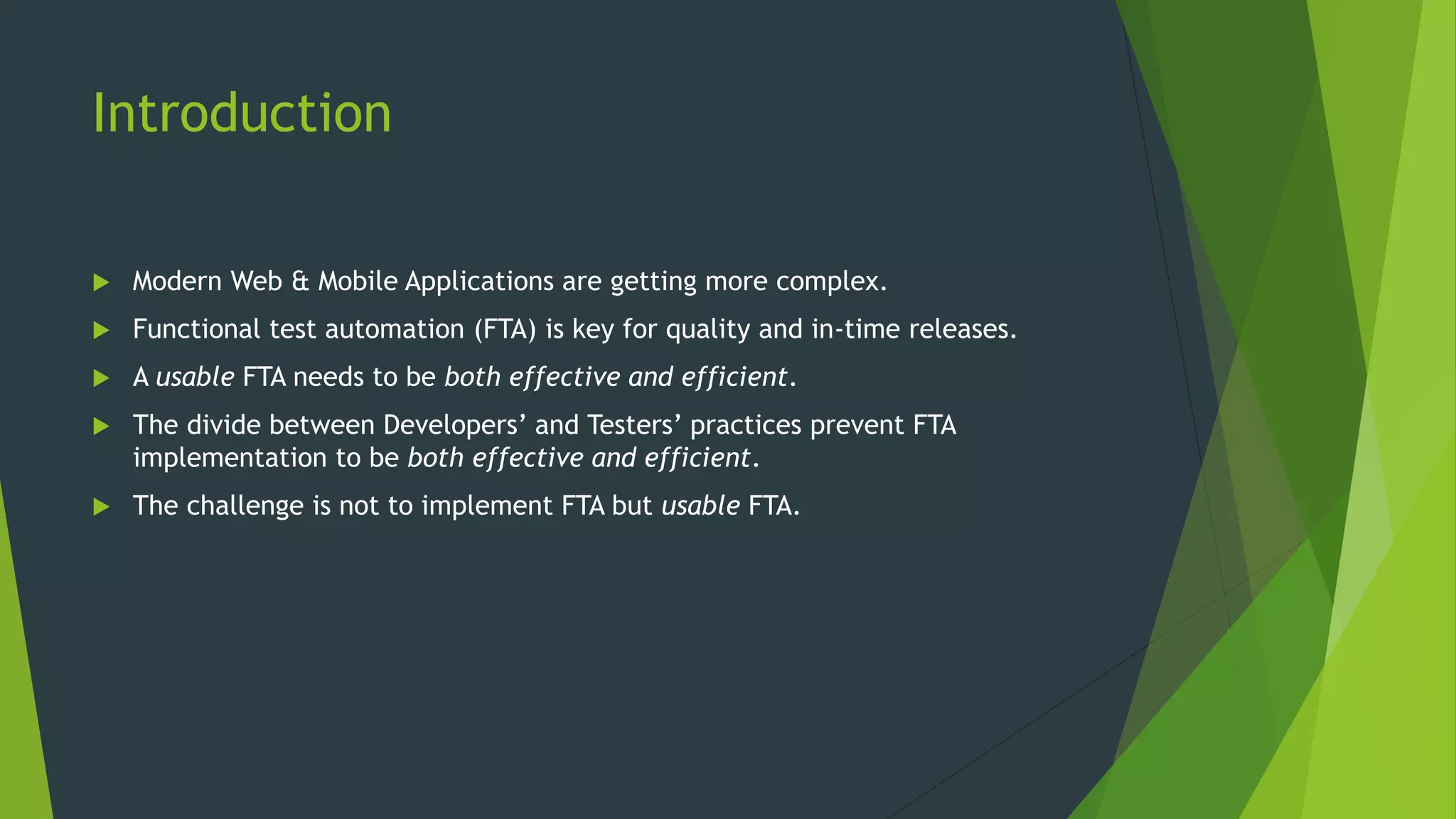Introduction
 Modern Web & Mobile Applications are getting more complex.
 Functional test automation (FTA) is key for quality and in-time releases.
 A usable FTA needs to be both effective and efficient.
 The divide between Developers’ and Testers’ practices prevent FTA
implementation to be both effective and efficient.
 The challenge is not to implement FTA but usable FTA.
 