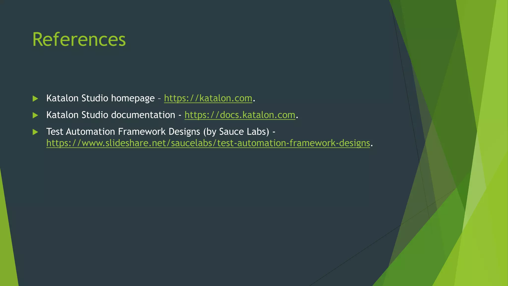 References
 Katalon Studio homepage – https://katalon.com.
 Katalon Studio documentation - https://docs.katalon.com.
 Test Automation Framework Designs (by Sauce Labs) -
https://www.slideshare.net/saucelabs/test-automation-framework-designs.
 