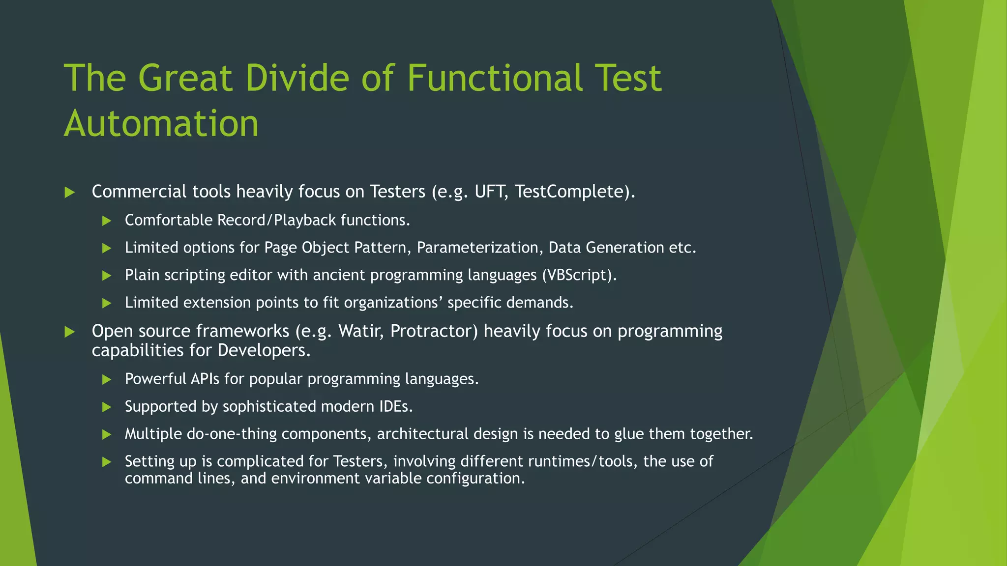 The Great Divide of Functional Test
Automation
 Commercial tools heavily focus on Testers (e.g. UFT, TestComplete).
 Comfortable Record/Playback functions.
 Limited options for Page Object Pattern, Parameterization, Data Generation etc.
 Plain scripting editor with ancient programming languages (VBScript).
 Limited extension points to fit organizations’ specific demands.
 Open source frameworks (e.g. Watir, Protractor) heavily focus on programming
capabilities for Developers.
 Powerful APIs for popular programming languages.
 Supported by sophisticated modern IDEs.
 Multiple do-one-thing components, architectural design is needed to glue them together.
 Setting up is complicated for Testers, involving different runtimes/tools, the use of
command lines, and environment variable configuration.
 