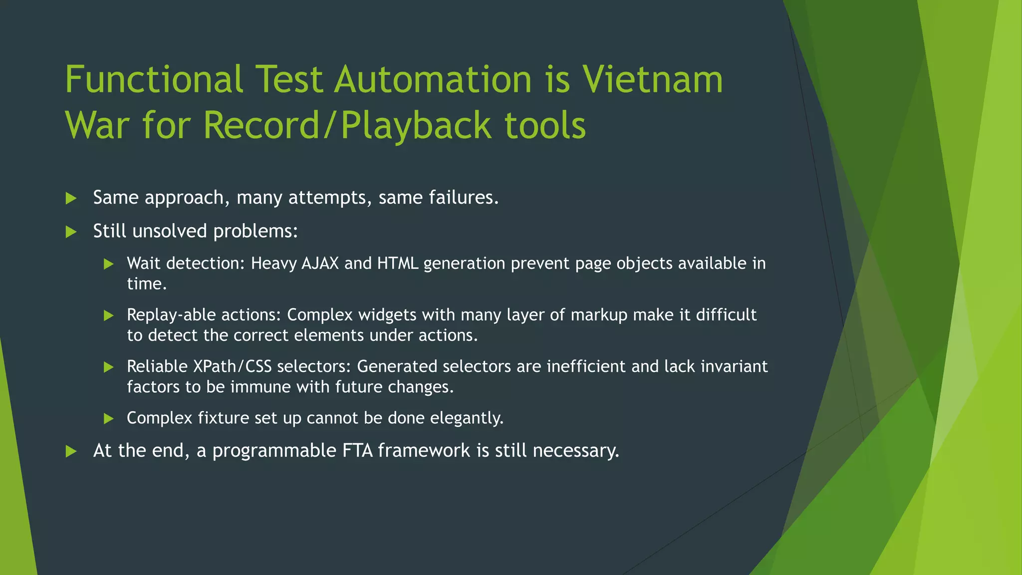 Functional Test Automation is Vietnam
War for Record/Playback tools
 Same approach, many attempts, same failures.
 Still unsolved problems:
 Wait detection: Heavy AJAX and HTML generation prevent page objects available in
time.
 Replay-able actions: Complex widgets with many layer of markup make it difficult
to detect the correct elements under actions.
 Reliable XPath/CSS selectors: Generated selectors are inefficient and lack invariant
factors to be immune with future changes.
 Complex fixture set up cannot be done elegantly.
 At the end, a programmable FTA framework is still necessary.
 
