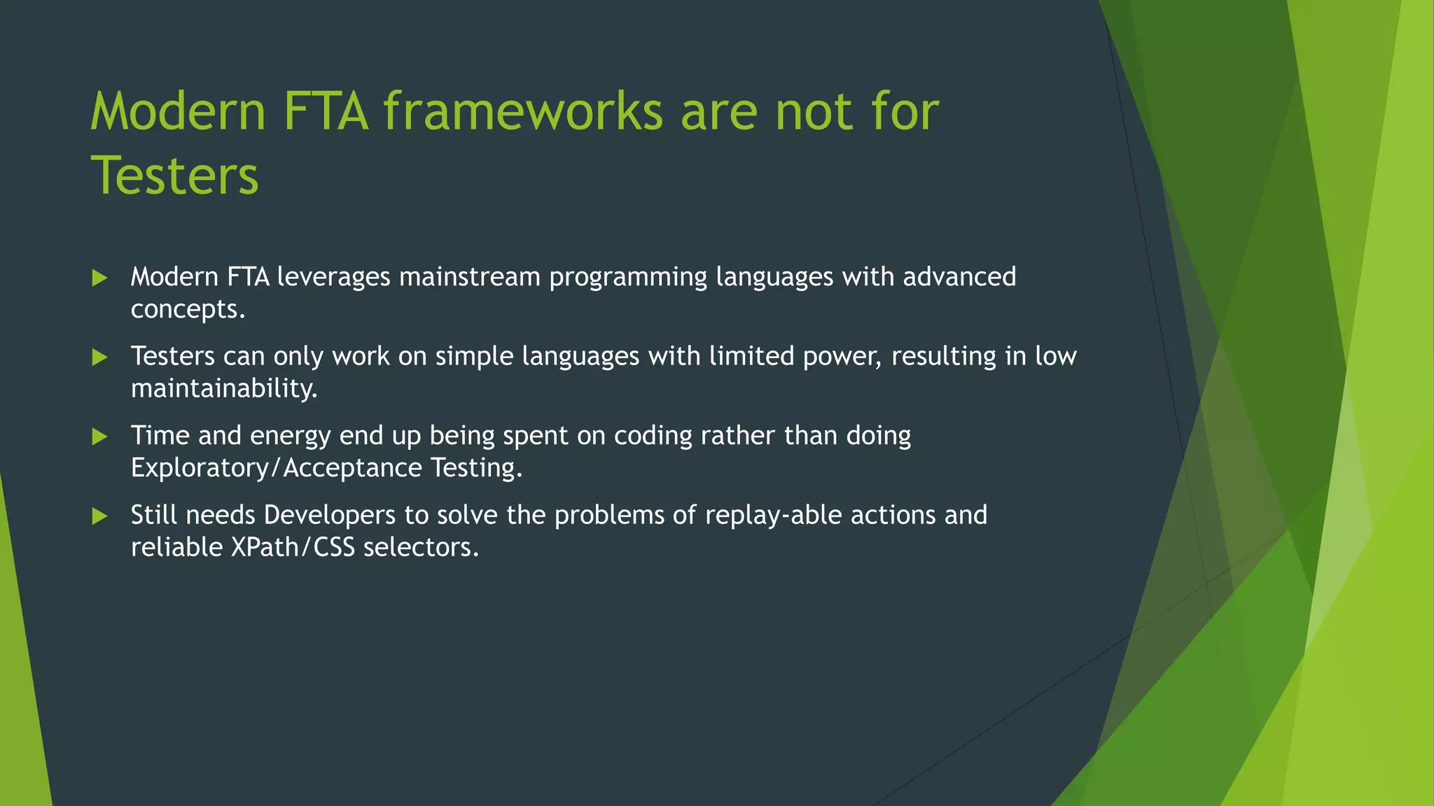 Modern FTA frameworks are not for
Testers
 Modern FTA leverages mainstream programming languages with advanced
concepts.
 Testers can only work on simple languages with limited power, resulting in low
maintainability.
 Time and energy end up being spent on coding rather than doing
Exploratory/Acceptance Testing.
 Still needs Developers to solve the problems of replay-able actions and
reliable XPath/CSS selectors.
 
