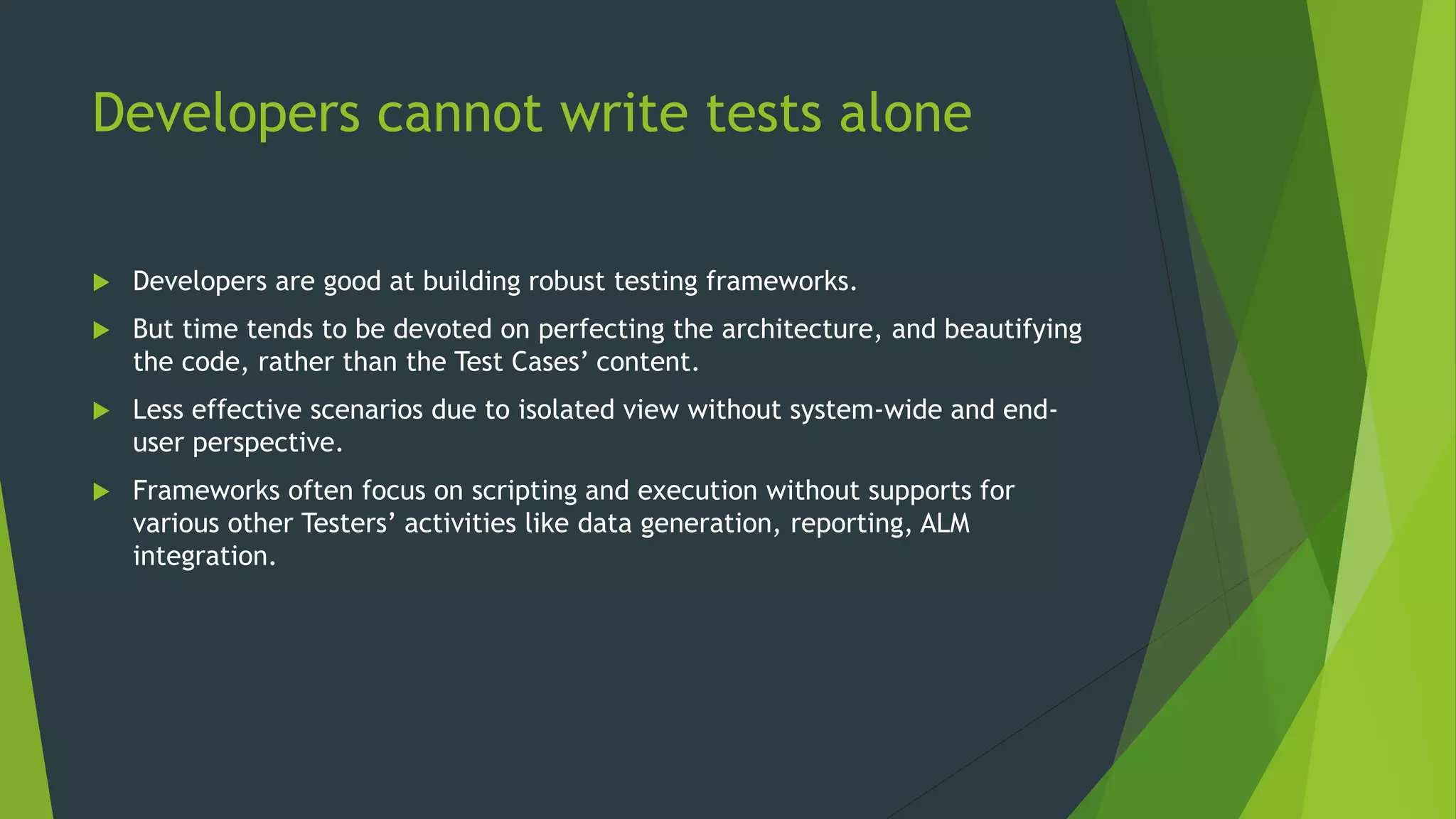 Developers cannot write tests alone
 Developers are good at building robust testing frameworks.
 But time tends to be devoted on perfecting the architecture, and beautifying
the code, rather than the Test Cases’ content.
 Less effective scenarios due to isolated view without system-wide and end-
user perspective.
 Frameworks often focus on scripting and execution without supports for
various other Testers’ activities like data generation, reporting, ALM
integration.
 