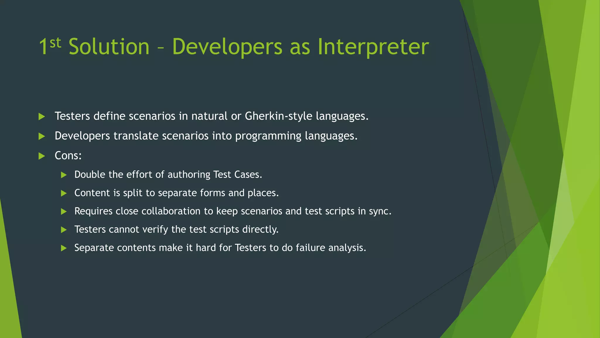 1st Solution – Developers as Interpreter
 Testers define scenarios in natural or Gherkin-style languages.
 Developers translate scenarios into programming languages.
 Cons:
 Double the effort of authoring Test Cases.
 Content is split to separate forms and places.
 Requires close collaboration to keep scenarios and test scripts in sync.
 Testers cannot verify the test scripts directly.
 Separate contents make it hard for Testers to do failure analysis.
 
