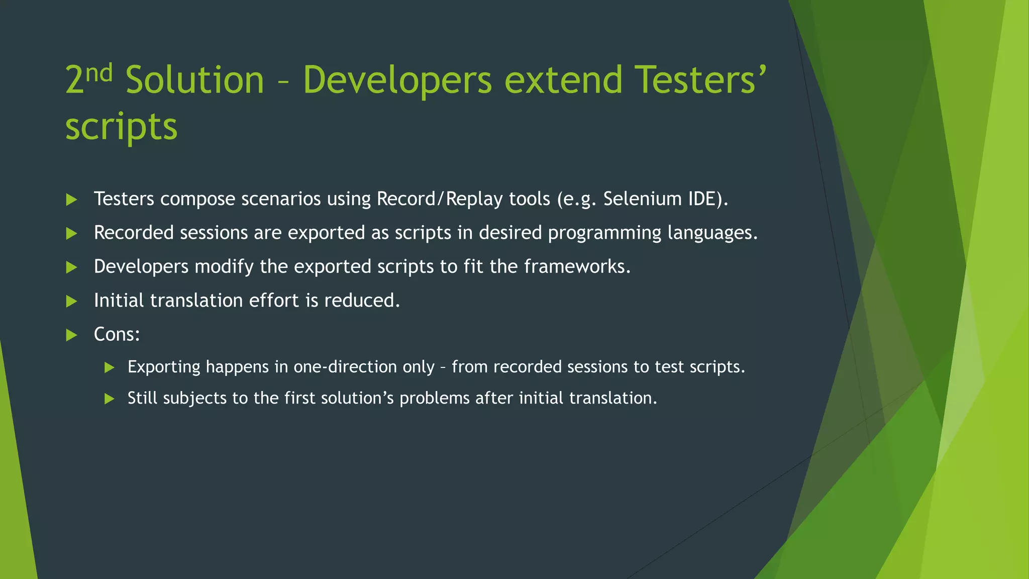 2nd Solution – Developers extend Testers’
scripts
 Testers compose scenarios using Record/Replay tools (e.g. Selenium IDE).
 Recorded sessions are exported as scripts in desired programming languages.
 Developers modify the exported scripts to fit the frameworks.
 Initial translation effort is reduced.
 Cons:
 Exporting happens in one-direction only – from recorded sessions to test scripts.
 Still subjects to the first solution’s problems after initial translation.
 