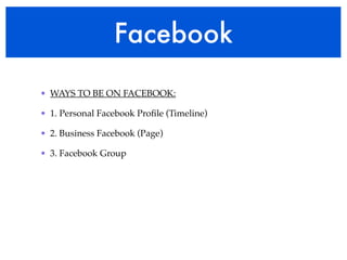 Facebook 
• WAYS TO BE ON FACEBOOK:! 
• 1. Personal Facebook Profile (Timeline)! 
• 2. Business Facebook (Page)! 
• 3. Facebook Group 
 