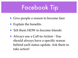 Facebook Tip 
• Give people a reason to become fans ! 
• Explain the benefits! 
• Tell them HOW to become friends! 
• Always use a Call-to-Action - You 
should always have a specific reason 
behind each status update. Ask them to 
take action!! 
 