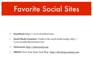 Favorite Social Sites 
! 
• Smartbrief: https://www.smartbrief.com! 
• Social Media Examiner: Guide to the social media jungle, http:// 
www.socialmediaexaminer.com! 
• Techcrunch: http://techcrunch.com! 
• MEDIA: New York Times Tech Blog : http://bits.blogs.nytimes.com 
 