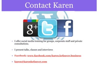Contact Karen 
• I offer social media training for groups, corporate staff and private 
consultations. 
• I present talks, classes and interviews 
• Facebook: www.facebook.com/karen.kefauver.business 
• karen@karenkefauver.com 
