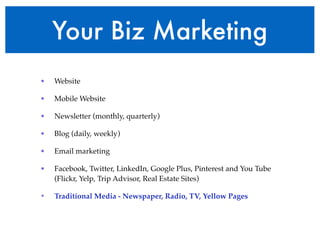Your Biz Marketing 
• Website! 
• Mobile Website! 
• Newsletter (monthly, quarterly)! 
• Blog (daily, weekly)! 
• Email marketing! 
• Facebook, Twitter, LinkedIn, Google Plus, Pinterest and You Tube 
(Flickr, Yelp, Trip Advisor, Real Estate Sites)! 
• Traditional Media - Newspaper, Radio, TV, Yellow Pages 
 