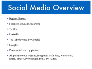 Social Media Overview 
• Biggest Players:! 
• Facebook (owns Instragram)! 
• Twitter! 
• LinkedIn! 
• YouTube (owned by Google)! 
• Google+! 
• Pinterest (driven by photos)! 
• All point to your website, integrated with Blog, Newsletter, 
Email, other Advertising in Print, TV, Radio.! 
 