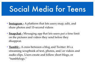 Social Media for Teens 
• Instagram - A platform that lets users snap, edit, and 
share photos and 15-second videos ! 
• Snapchat - Messaging app that lets users put a time limit 
on the pictures and videos they send before they 
disappear.! 
• Tumblr - A cross between a blog and Twitter: It's a 
streaming scrapbook of text, photos, and/or videos and 
audio clips. Users create and follow short blogs, or 
“tumblelogs.” 
 