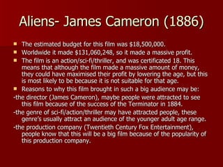 Aliens- James Cameron (1886) The estimated budget for this film was $18,500,000. Worldwide it made $131,060,248, so it made a massive profit. The film is an action/sci-fi/thriller, and was certificated 18. This means that although the film made a massive amount of money, they could have maximised their profit by lowering the age, but this is most likely to be because it is not suitable for that age. Reasons to why this film brought in such a big audience may be: -the director (James Cameron), maybe people were attracted to see this film because of the success of the Terminator in 1884. -the genre of sci-fi/action/thriller may have attracted people, these genre’s usually attract an audience of the younger adult age range. -the production company (Twentieth Century Fox Entertainment), people know that this will be a big film because of the popularity of this production company. 