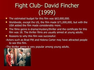 Fight Club- David Fincher (1999) The estimated budget for this film was $63,000,000. Worldwide, except the US, the film made $71,000,000, but with the USA added the film made considerably more. The films genre is drama/mystery/thriller and the certificate for this film was 18. The thriller films are usually aimed at young adults. Reasons to why this film was successful: -Actors such as Brad Pitt and Helena Carter may have attracted people to see this film. -The thriller genre is very popular among young adults. 
