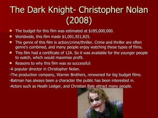 The Dark Knight- Christopher Nolan (2008) The budget for this film was estimated at $185,000,000. Worldwide, this film made $1,001,921,825. The genre of this film is action/crime/thriller. Crime and thriller are often genre’s combined, and many people enjoy watching these types of films. This film had a certificate of 12A. So it was available for the younger people to watch, which would maximise profit. Reasons to why this film was so successful: -A popular director in Christopher Nolan. -The production company, Warner Brothers, renowned for big budget films. -Batman has always been a character the public has been interested in. -Actors such as Heath Ledger, and Christian Bale attract many people. 