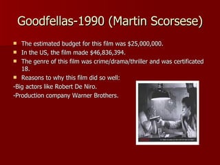 Goodfellas-1990 (Martin Scorsese) The estimated budget for this film was $25,000,000. In the US, the film made $46,836,394. The genre of this film was crime/drama/thriller and was certificated 18. Reasons to why this film did so well: -Big actors like Robert De Niro. -Production company Warner Brothers.  