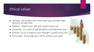 Ethical values
 Honesty ; be truthful and chose right way and take right
decision at right time
 Respect ; respect your self and respect every one
 Humanity ; it’s a part of self discipline and help every one
 Fairness ;to try to balance your thought it justify every one
 Encourage ; encourage your self to achieve your goal
 