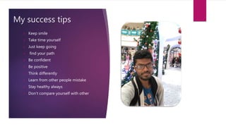 My success tips
 Keep smile
 Take time yourself
 Just keep going
 find your path
 Be confident
 Be positive
 Think differently
 Learn from other people mistake
 Stay healthy always
 Don’t compare yourself with other
 