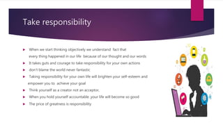 Take responsibility
 When we start thinking objectively we understand fact that
every thing happened in our life because of our thought and our words
 It takes guts and courage to take responsibility for your own actions
 don’t blame the world never fantastic
 Taking responsibility for your own life will brighten your self-esteem and
empower you to achieve your goal
 Think yourself as a creator not an acceptor,
 When you hold yourself accountable ,your life will become so good
 The price of greatness is responsibility
 