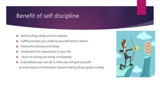 Benefit of self discipline
 Avoid acting rashly and on impulse.
 Fulfill promises you make to yourself and to others.
 Overcome laziness and stress
 Understand its importance in your life
 focus on doing one thing consistently.
 truly believe you can do it, then you will give yourself
an extra boost of motivation toward making those goals a reality
 