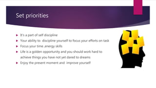 Set priorities
 It’s a part of self discipline
 Your ability to discipline yourself to focus your efforts on task
 Focus your time ,energy skills
 Life is a golden opportunity and you should work hard to
achieve things you have not yet dared to dreams
 Enjoy the present moment and improve yourself
 