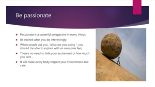 Be passionate
 Passionate is a powerful perspective in every things
 Be excited what you do interestingly
 When people ask you ,”what are you doing ”, you
should be able to explain with an awesome feel,
 There’s no need to hide your excitement or how much
you care ,
 It will make every body respect your involvement and
care
 