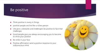Be positive
 Think positive in every in things
 positive people are live like a riches person
 Life give u obstacles and challengers be positive to face that
challenges
 Good people give you always encouraging you to become
to shine your positive
 Be smile in your face
 Positive affirmation send a positive response to your
subconscious mind
 