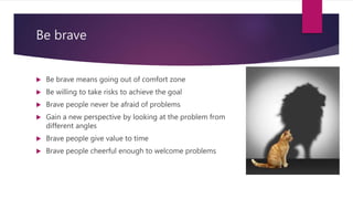 Be brave
 Be brave means going out of comfort zone
 Be willing to take risks to achieve the goal
 Brave people never be afraid of problems
 Gain a new perspective by looking at the problem from
different angles
 Brave people give value to time
 Brave people cheerful enough to welcome problems
 