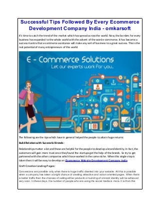 Successful Tips Followed By Every Ecommerce
Development Company India - omkarsoft
It’s time to catch the trend of the market which has spread across the world. Now, the borders for every
business has expanded to the whole world with the advent of the word e-commerce. It has become a
success mantra that e-commerce assistance will make any sort of business to a great success. This is the
real potential of many entrepreneurs of this world.
The following are the tips which have in general helped the people to attain huge returns:
Build Relation with Successful Brands:
Relationships matter a lot and these are helpful for the people to develop a brand identity. In fact, the
customers will gain more trust once they found the startups get the help of the brands. So try to get
partnered with the other companies which have worked in the same niche. When this single step is
taken then it will be easy to develop an Ecommerce Website Development Company India.
Craft Creative landing Pages:
Conversions are possible only when there is huge traffic diverted into your website. All this is possible
when a company has taken a bright chance of creating attractive and action oriented pages. When there
is better traffic then the chances of selling either products or building of a brand identity will be achieved
very soon. In these days, the number of people who are using the social media is more. It is from this
 