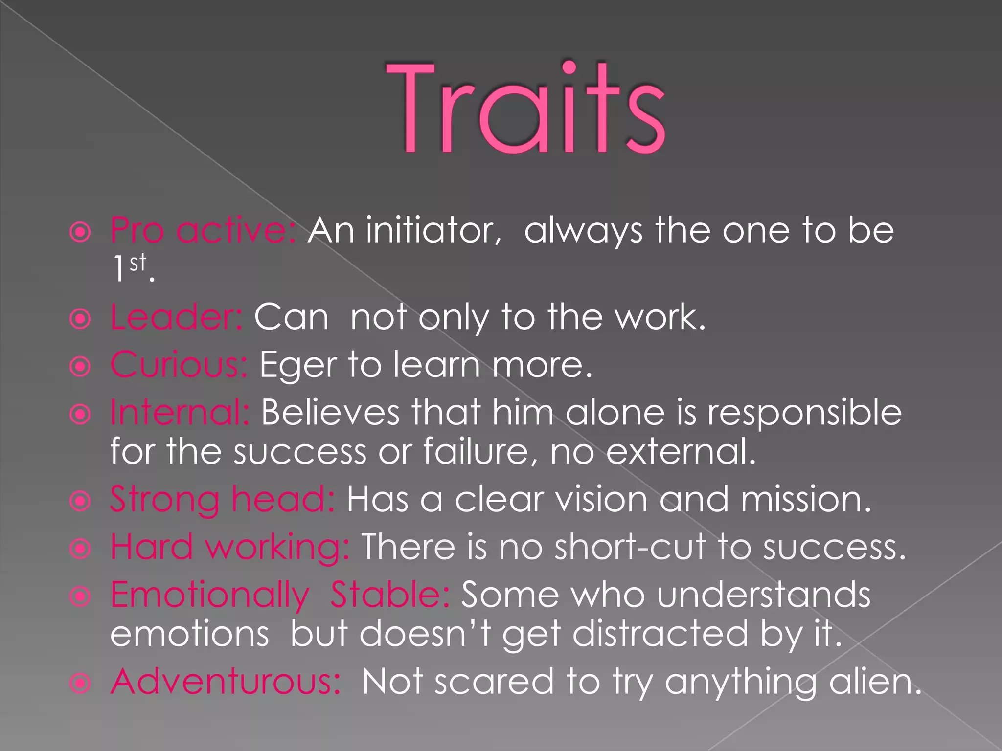    Pro active: An initiator, always the one to be
    1st.
   Leader: Can not only to the work.
   Curious: Eger to learn more.
   Internal: Believes that him alone is responsible
    for the success or failure, no external.
   Strong head: Has a clear vision and mission.
   Hard working: There is no short-cut to success.
   Emotionally Stable: Some who understands
    emotions but doesn’t get distracted by it.
   Adventurous: Not scared to try anything alien.
 