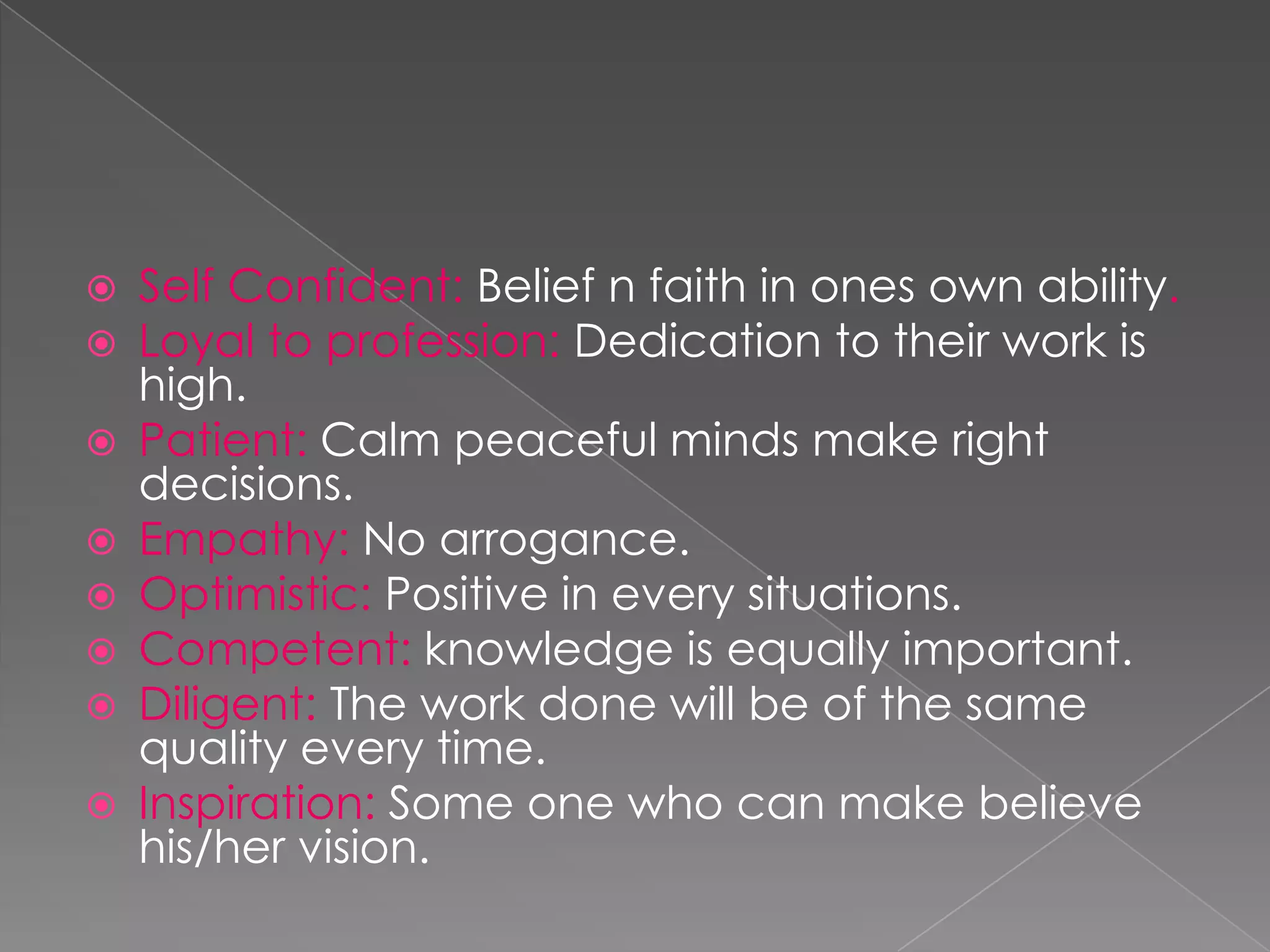    Self Confident: Belief n faith in ones own ability.
   Loyal to profession: Dedication to their work is
    high.
   Patient: Calm peaceful minds make right
    decisions.
   Empathy: No arrogance.
   Optimistic: Positive in every situations.
   Competent: knowledge is equally important.
   Diligent: The work done will be of the same
    quality every time.
   Inspiration: Some one who can make believe
    his/her vision.
 