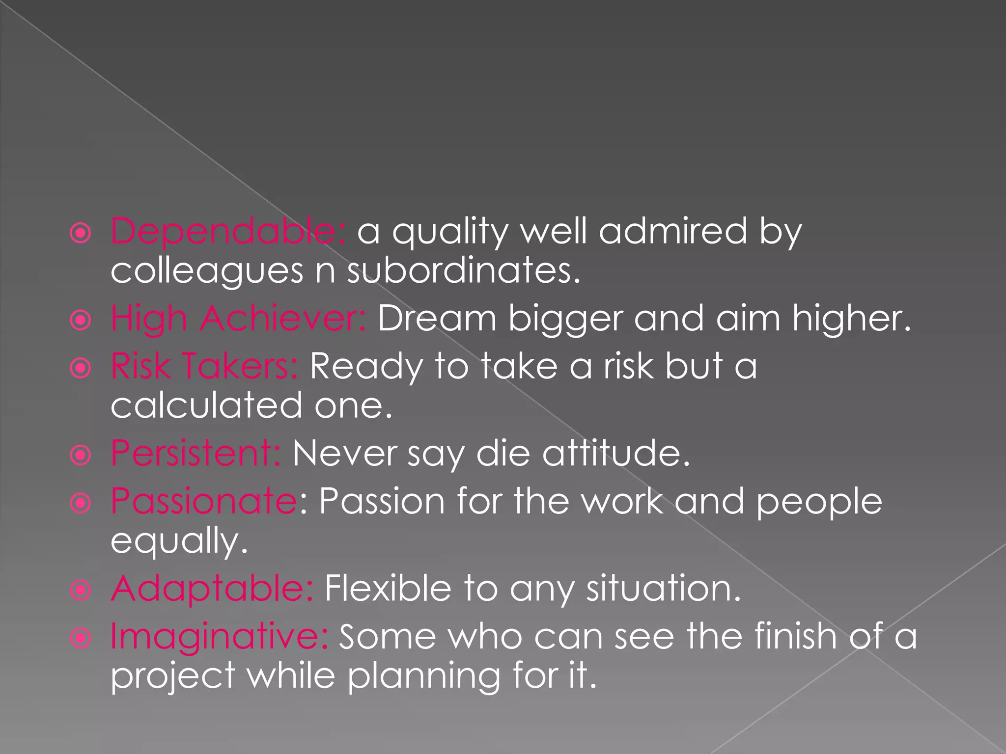    Dependable: a quality well admired by
    colleagues n subordinates.
   High Achiever: Dream bigger and aim higher.
   Risk Takers: Ready to take a risk but a
    calculated one.
   Persistent: Never say die attitude.
   Passionate: Passion for the work and people
    equally.
   Adaptable: Flexible to any situation.
   Imaginative: Some who can see the finish of a
    project while planning for it.
 