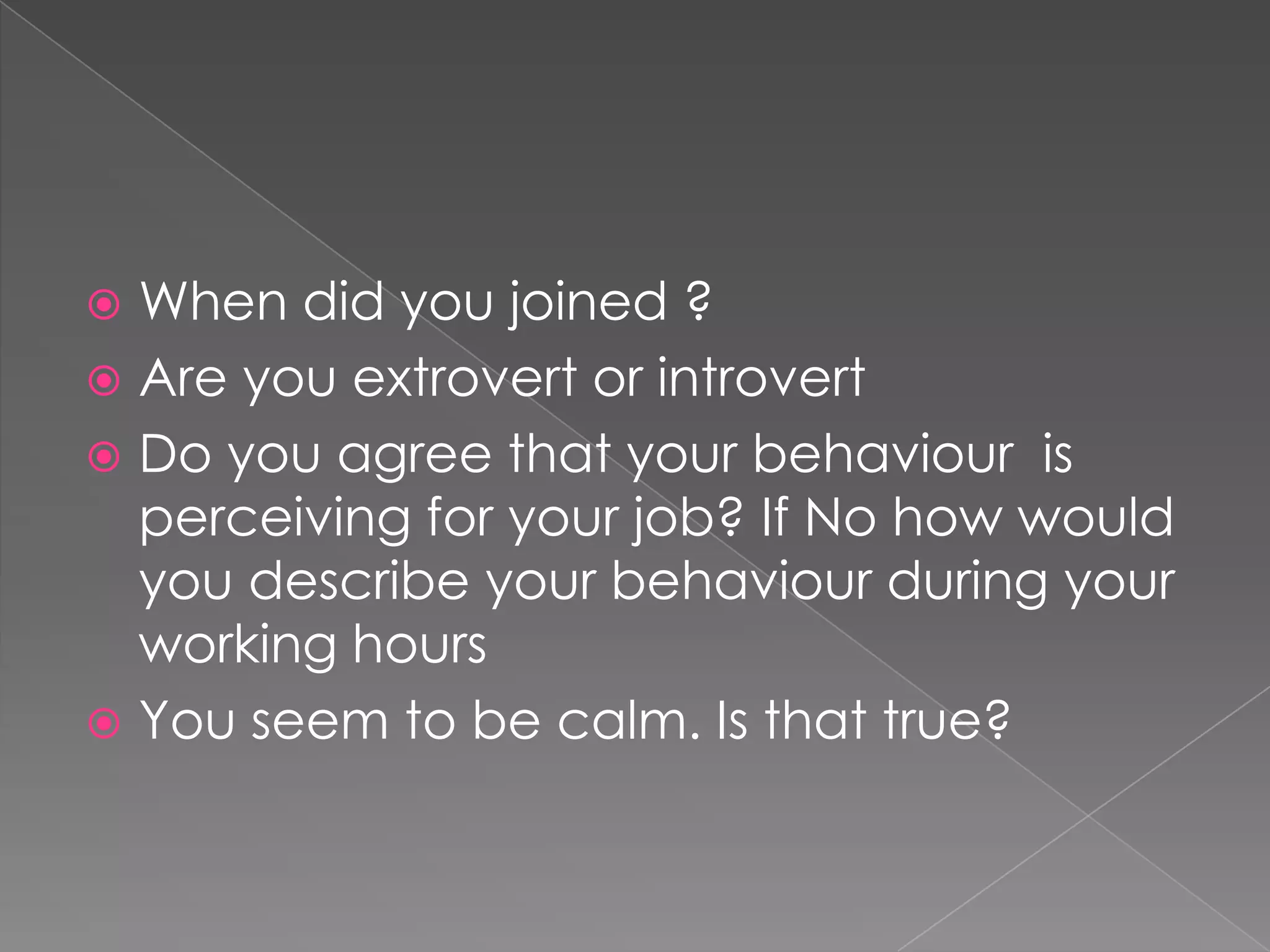  When did you joined ?
 Are you extrovert or introvert
 Do you agree that your behaviour is
  perceiving for your job? If No how would
  you describe your behaviour during your
  working hours
 You seem to be calm. Is that true?
 