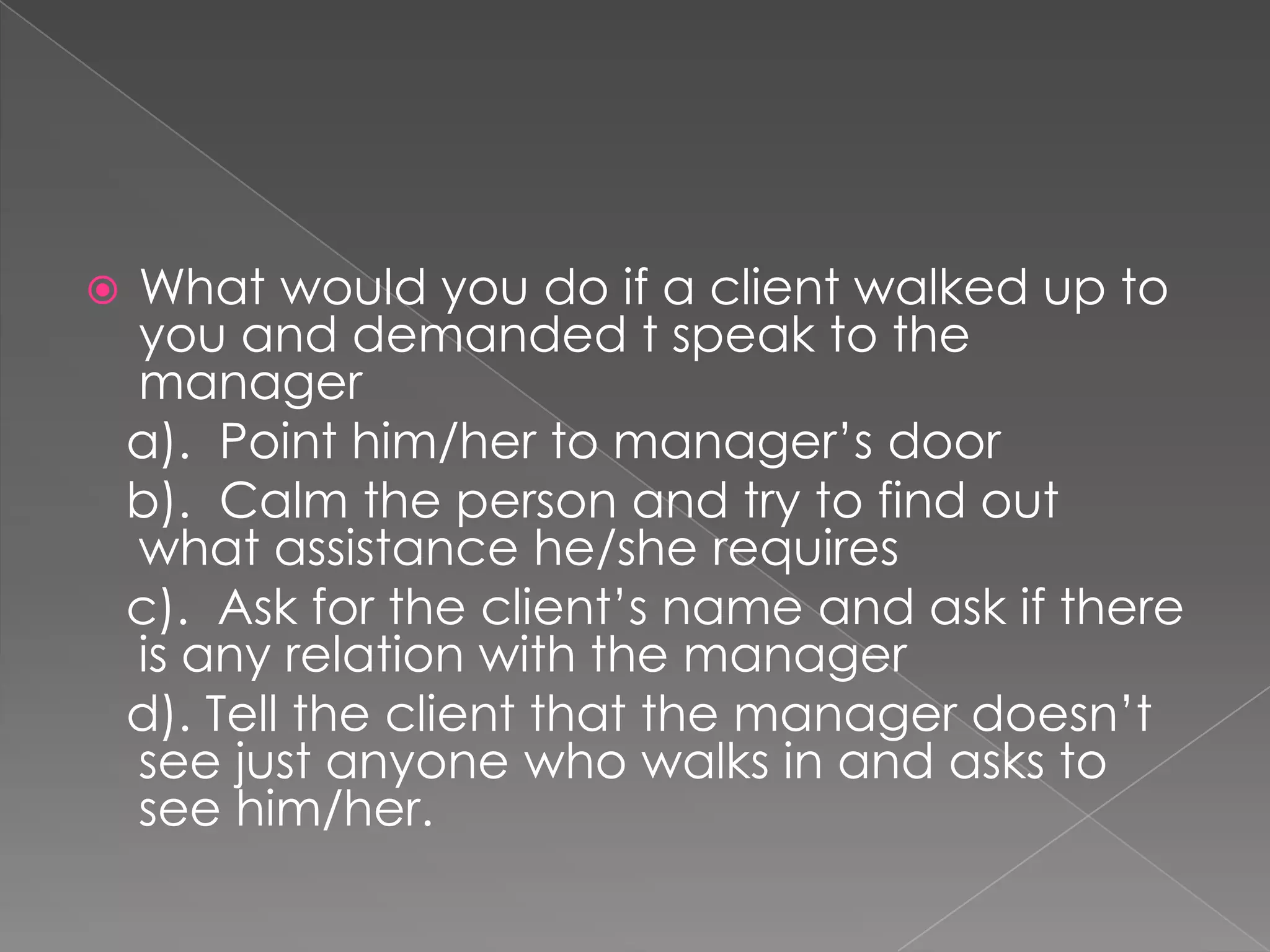    What would you do if a client walked up to
    you and demanded t speak to the
    manager
    a). Point him/her to manager’s door
    b). Calm the person and try to find out
    what assistance he/she requires
    c). Ask for the client’s name and ask if there
    is any relation with the manager
    d). Tell the client that the manager doesn’t
    see just anyone who walks in and asks to
    see him/her.
 