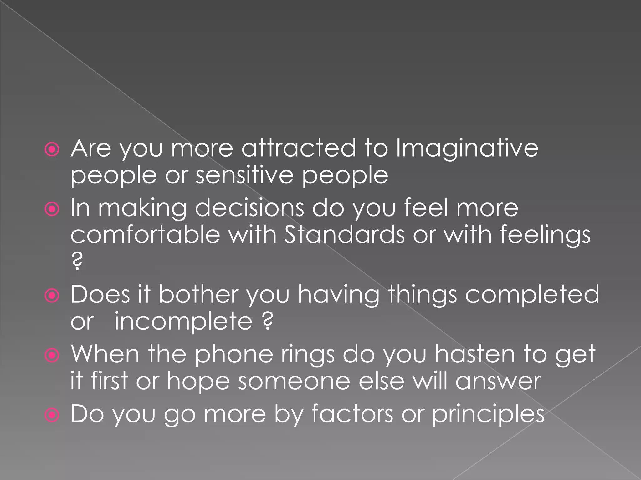    Are you more attracted to Imaginative
    people or sensitive people
   In making decisions do you feel more
    comfortable with Standards or with feelings
    ?
   Does it bother you having things completed
    or incomplete ?
   When the phone rings do you hasten to get
    it first or hope someone else will answer
   Do you go more by factors or principles
 
