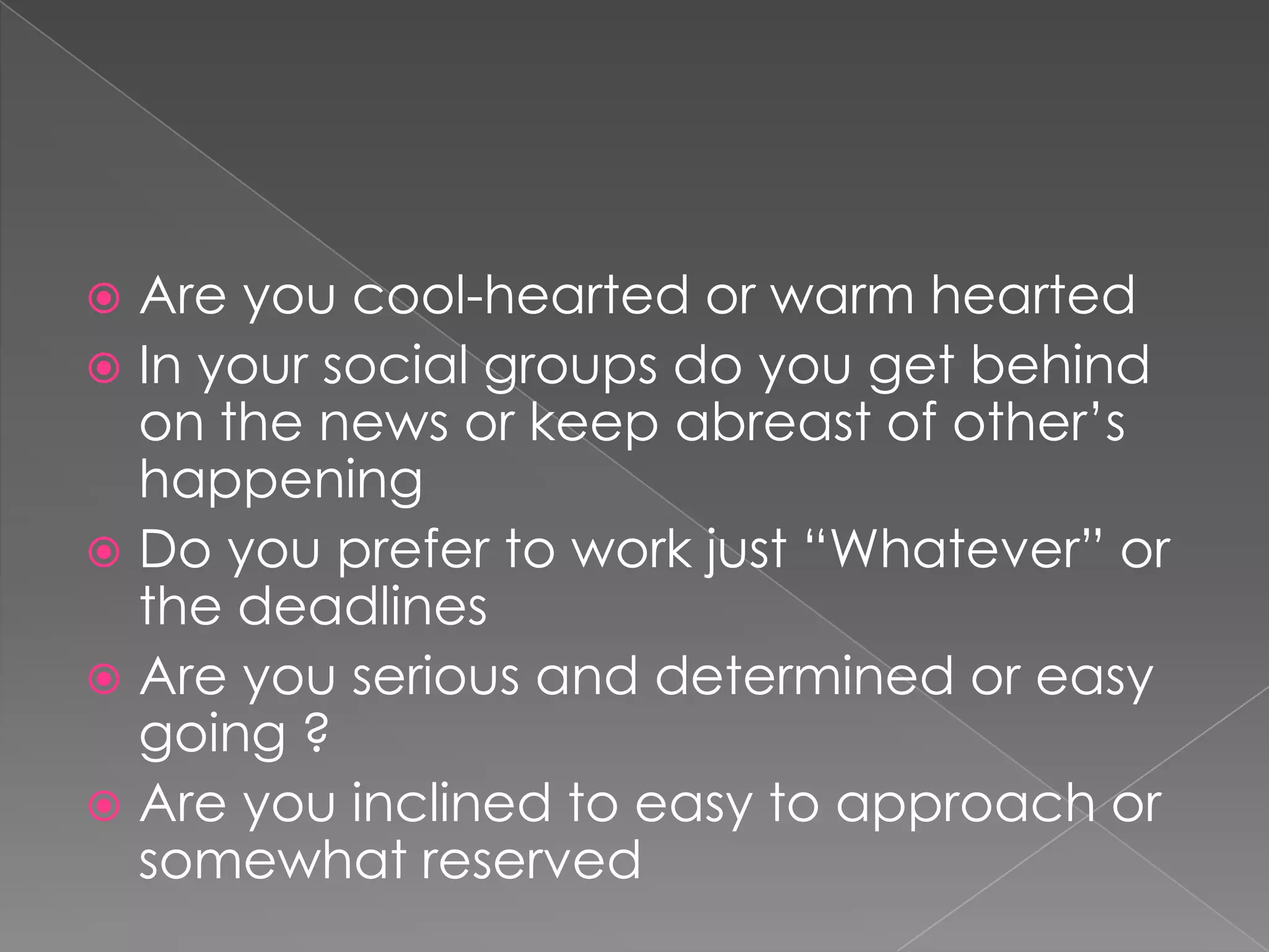  Are you cool-hearted or warm hearted
 In your social groups do you get behind
  on the news or keep abreast of other’s
  happening
 Do you prefer to work just “Whatever” or
  the deadlines
 Are you serious and determined or easy
  going ?
 Are you inclined to easy to approach or
  somewhat reserved
 