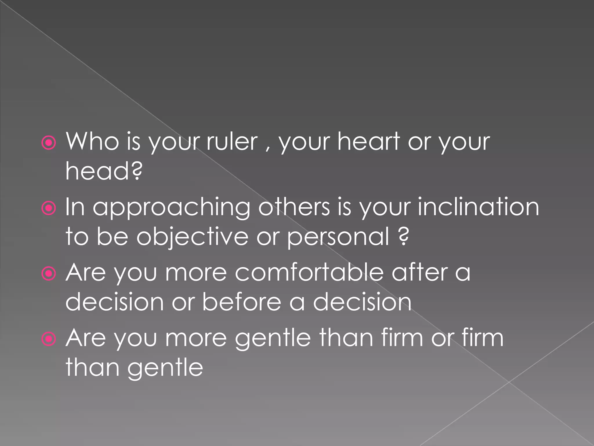  Who is your ruler , your heart or your
  head?
 In approaching others is your inclination
  to be objective or personal ?
 Are you more comfortable after a
  decision or before a decision
 Are you more gentle than firm or firm
  than gentle
 