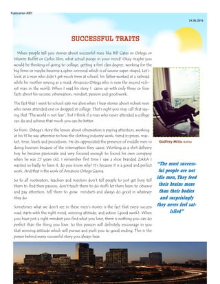 Publication #001
24.06.2016
“The most success-
ful people are not
idle men,They feed
their brains more
than their bodies
and surprisingly
they never feel sat-
isfied”
SUCCESSFUL TRAITS
When people tell you stories about successful men like Bill Gates or Ortega or
Warren Buffet or Carlos Slim, what actual poops in your mind? Okay maybe you
would be thinking of going to college, getting a first class degree, working for the
big firms or maybe become a cyber-criminal which is of course super-stupid. Let’s
look at a man who didn’t get much time at school, his father worked at a railroad
while his mother serving as a maid; Amancio Ortega who is now the second rich-
est man in the world. When I read his story I came up with only three or four
facts about his success; observation, mindset, passion and good work.
The fact that I went to school eats me alive when I hear stories about richest men
who never attended one or dropped at college. That’s right you may call that say-
ing that “The world is not fear”, but I think if a man who never attended a college
can do and achieve that much you can be better.
So from Ortega’s story the lesson about observation is paying attention, working
at his 13 he was attentive to how the clothing industry work; trend in prices, mar-
ket, time, levels and procedures. He dis-appreciated the presence of middle men in
doing business because of the interruption they cause. Working as a shirt delivery
boy he became passionate and very focused enough to found his own company
when he was 27 years old. I remember first time I saw a shoe branded ZARA I
wanted so badly to have it, do you know why? It’s because it is a good and perfect
work. And that is the work of Amancio Ortega Gaona.
So to all motivators, teachers and mentors don’t tell people to just get busy tell
them to find their passion, don’t teach them to do stuffs let them learn to observe
and pay attention, tell them to grow mindsets and always do good in whatever
they do.
Sometimes what we don’t see in these men’s stories is the fact that every success
road starts with the right mind, winning attitude, and action (good work). When
you have just a right mindset you find what you love, there is nothing you can do
perfect than the thing you love. So this passion will definitely encourage in you
that winning attitude which will pursue and push you to good ending. This is the
power behind every successful story you always hear.
Godfrey Mtitu-Author
 