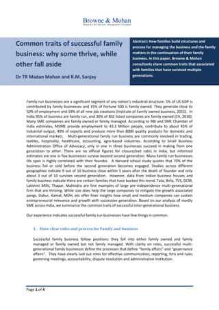 Page 1 of 4
Common traits of successful family
business: why some thrive, while
other fall aside
Dr TR Madan Mohan and R.M. Sanjay
Abstract: How families build structures and
process for managing the business and the family
matters in the continuation of their family
business. In this paper, Browne & Mohan
consultants share common traits that associated
with families that have survived multiple
generations.
Family run businesses are a significant segment of any nation’s industrial structure. 5% of US GDP is
contributed by family businesses and 35% of Fortune 500 is family owned. They generate close to
50% of employment and 59% of all new job creations (Institute of Family owned business, 2011). In
India 95% of business are family run, and 30% of BSE listed companies are family owned (CII, 2010).
Many SME companies are family owned or family managed. According to RBI and SME Chamber of
India estimates, MSME provide employment to 43.3 Million people, contribute to about 45% of
Industrial output, 40% of exports and produce more than 8000 quality products for domestic and
international markets. Multi-generational family run business are commonly involved in trading,
textiles, hospitality, healthcare, accounting, agro-based industries. According to Small Business
Administration Office of Advocacy, only in one in three businesses succeed in making from one
generation to other. There are no official figures for closure/exit rates in India, but informed
estimates are one in five businesses survive beyond second generation. Many family run businesses
life span is highly correlated with their founder. A Harvard school study quotes that 70% of the
business fail or sold before the second generation becomes engaged. Studies across different
geographies indicate 9 out of 10 business close within 5 years after the death of founder and only
about 3 out of 10 survives second generation. However, data from Indian business houses and
family business indicate there are certain families that have bucked this trend. Tata, Birla, TVS, DCM,
Lakshmi Mills, Thapar, Mahindra are fine examples of large pre-independence multi-generational
firm that are thriving. While size does help the large companies to mitigate the growth associated
pangs, Dabur, Kamat, MDH, etc offer finer insights how small and medium companies can sustain
entrepreneurial relevance and growth with successive generation. Based on our analysis of mostly
SME across India, we summarize the common traits of successful inter-generational business.
Our experience indicates successful family run businesses have few things in common.
1. Have clear roles and process for Family and business
Successful family business follow positions: they fall into either family owned and family
managed or family owned but not family managed. With clarity on roles, successful multi-
generational family businesses define the processes that define “family affairs” and “governance
affairs”. They have clearly laid out roles for effective communication, reporting, fora and rules
governing meetings, accountability, dispute resolution and administrative institution.
 