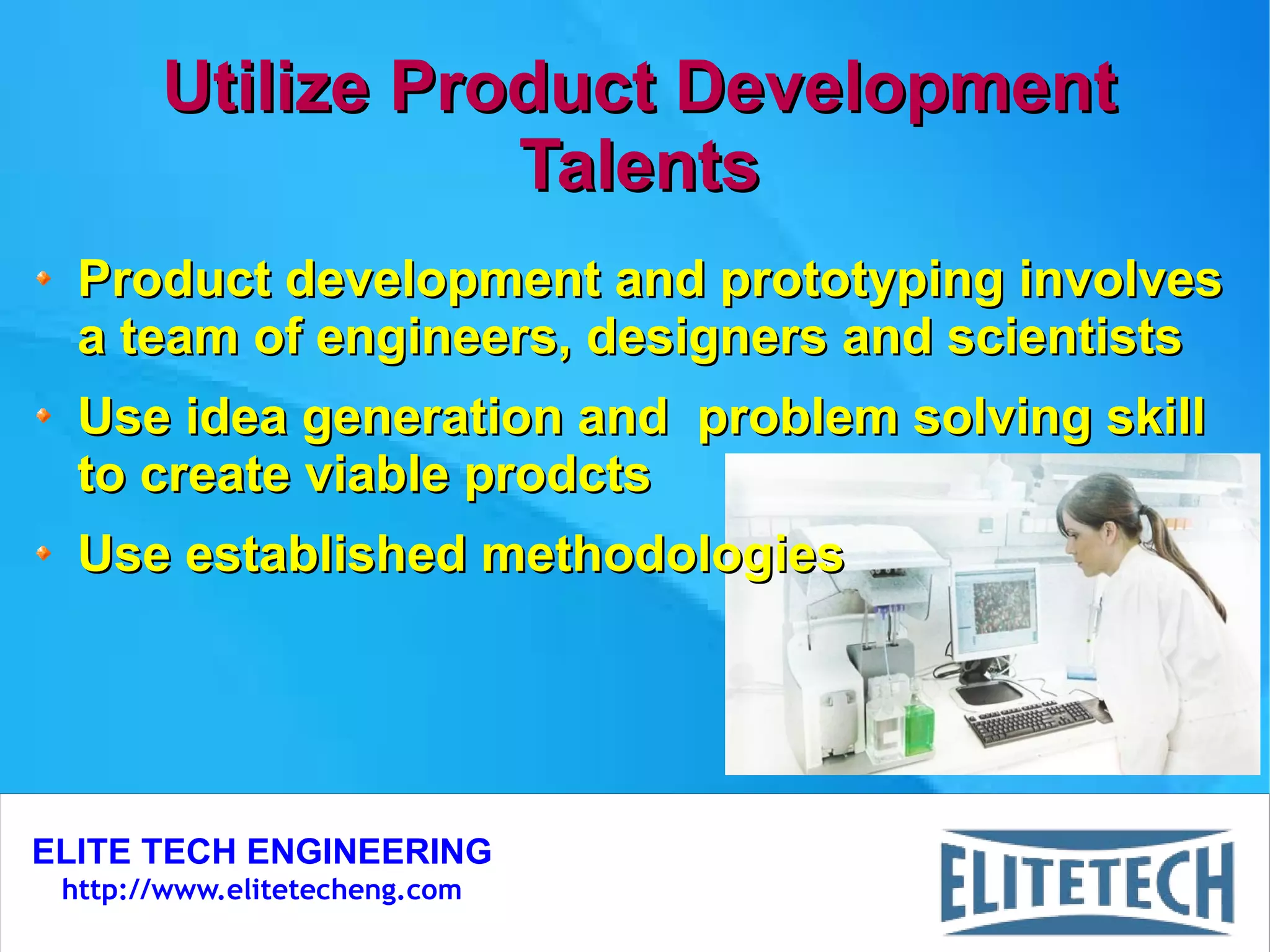 ELITE TECH ENGINEERING
http://www.elitetecheng.com
Utilize Product DevelopmentUtilize Product Development
TalentsTalents
Product development and prototyping involvesProduct development and prototyping involves
a team of engineers, designers and scientistsa team of engineers, designers and scientists
Use idea generation and problem solving skillUse idea generation and problem solving skill
to create viable prodctsto create viable prodcts
Use established methodologiesUse established methodologies
 